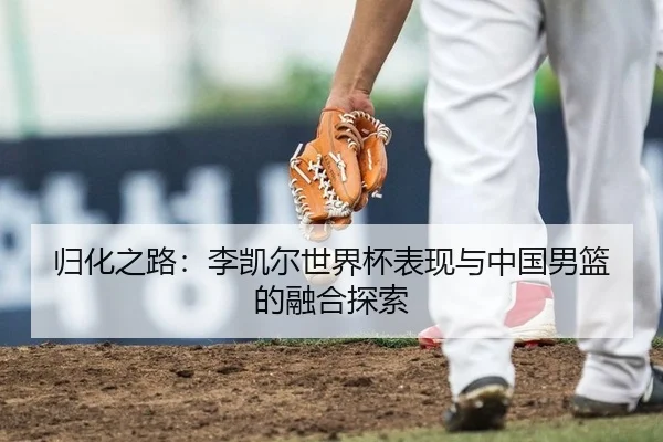 归化之路：李凯尔世界杯表现与中国男篮的融合探索